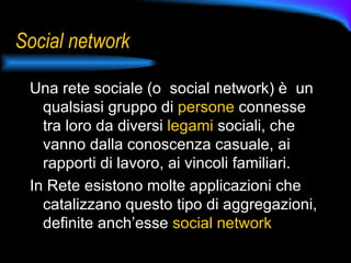 Social network Una rete sociale (o  social network) è  un qualsiasi gruppo di  persone  connesse tra loro da diversi  legami  sociali, che vanno dalla conoscenza casuale, ai rapporti di lavoro, ai vincoli familiari.  In Rete esistono molte applicazioni che catalizzano questo tipo di aggregazioni, definite anch’esse  social network 
