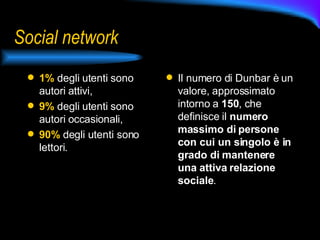 Social network 1%  degli utenti sono autori attivi, 9%  degli utenti sono autori occasionali, 90%  degli utenti sono lettori. Il numero di Dunbar è un valore, approssimato intorno a  150 , che definisce il  numero massimo di persone con cui un singolo è in grado di mantenere una attiva relazione sociale .  