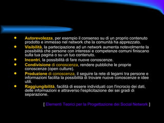 Autorevolezza , per esempio il consenso su di un proprio contenuto prodotto e immesso nel network che la comunità ha apprezzato. Visibilità , la partecipazione ad un network aumenta notevolmente la possibilità che persone con interessi e competenze comuni finiscano sulla tua pagina o su un tuo contenuto. Incontri , la possibilità di fare nuove conoscenze. Condivisione  di conoscenza , rendere pubbliche le proprie conoscenze (open culture). Produzione  di conoscenza , il seguire la rete di legami tra persone e informazioni facilita la possibilità di trovare nuove conoscenze e idee utili. Raggiungibilità , facilità di essere individuati con l'incrocio dei dati, delle informazioni e attraverso l'esplicitazione dei sei gradi di separazione. [  Elementi Teorici per la Progettazione dei Social Network  ] 