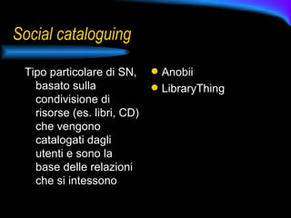 Social cataloguing Tipo particolare di SN, basato sulla condivisione di risorse (es. libri, CD) che vengono catalogati dagli utenti e sono la base delle relazioni che si intessono Anobii LibraryThing 