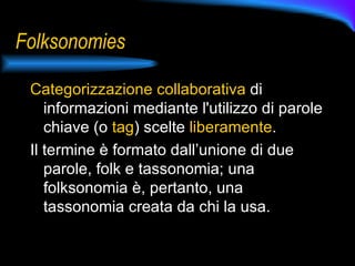 Folksonomies Categorizzazione collaborativa  di informazioni mediante l'utilizzo di parole chiave (o  tag ) scelte  liberamente .  Il termine è formato dall’unione di due parole, folk e tassonomia; una folksonomia è, pertanto, una tassonomia creata da chi la usa. 