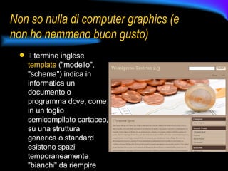 Non so nulla di computer graphics (e non ho nemmeno buon gusto) Il termine inglese  template  ("modello", "schema") indica in informatica un documento o programma dove, come in un foglio semicompilato cartaceo, su una struttura generica o standard esistono spazi temporaneamente "bianchi" da riempire successivamente 