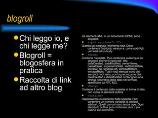 blogroll Chi leggo io, e chi legge me? Blogroll = blogosfera in pratica Raccolta di link ad altro blog Gli elementi XML in un documento OPML sono i seguenti: <opml version="1.0">  Questo tag segnala l'elemento root. Deve contenere l'attributo version e, come nodi figli, un head ed un body. <head>  Contiene metadata. Può contenere qualunque dei seguenti elementi opzionali: title, dateCreated, dateModified, ownerName, ownerEmail, expansionState, vertScrollState, windowTop, windowLeft, windowBottom, windowRight. Tutti i nodi elencati sono dei semplici nodi testo, con la precisazione che dateCreated e dateModified contengono una stringa descrittiva della data nel formato specificato da RFC 822. <body>  Contiene il contenuto della scaletta in forma di lista non vuota di elementi outline <outline>   Rappresenta un elemento della scaletta. Puo' contenere un numero variabile di attributi arbitrari. Quelli comuni sono text e type. Ogni elemento outline può contenere zero o più outline sub-elements. 