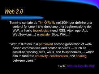 Web 2.0 Termine coniato da  Tim O'Reilly  nel 2004  per definire una serie di fenomeni che denotano una trasformazione del WW,  a livello  tecnologico  (feed RSS, Ajax, openApi, WebServices…) e  sociale  (Blog, Wiki…) “ Web 2.0 refers to a  perceived  second generation of web-based communities and hosted services — such as social-networking sites, wikis, and folksonomies — which aim to facilitate  creativity, collaboration,  and  sharing  between users.”   Fonte:   http:// wikipedia.org /   