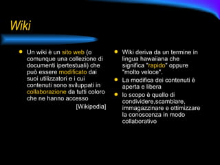 Wiki Un wiki è un  sito web  (o comunque una collezione di documenti ipertestuali) che può essere  modificato  dai suoi utilizzatori e i cui contenuti sono sviluppati in  collaborazione  da tutti coloro che ne hanno accesso [Wikipedia] Wiki deriva da un termine in lingua hawaiiana che significa " rapido " oppure "molto veloce". La modifica dei contenuti è aperta e libera lo scopo è quello di condividere,scambiare, immagazzinare e ottimizzare la conoscenza in modo collaborativo 