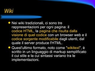Wiki Nei wiki tradizionali, ci sono tre rappresentazioni per ogni pagina: il  codice HTML , la  pagina che risulta dalla visione di quel codice  con un browser web e il  codice sorgente modificabile  dagli utenti, dal quale il server produce l'HTML.  Quest'ultimo formato, noto come " wikitext ", è scritto in un linguaggio di markup semplificato il cui stile e la cui sintassi variano tra le implementazioni.  