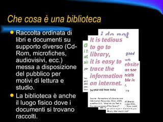 Che cosa è una biblioteca Raccolta ordinata di libri e documenti su supporto diverso (Cd-Rom, microfiches, audiovisivi, ecc.) messa a disposizione del pubblico per motivi di lettura e studio.  La biblioteca è anche il luogo fisico dove i documenti si trovano raccolti. 