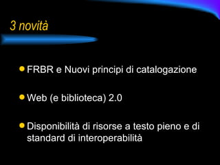 3 novità FRBR e Nuovi principi di catalogazione Web (e biblioteca) 2.0 Disponibilità di risorse a testo pieno e di standard di interoperabilità 