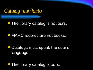 Catalog manifesto The library catalog is not ours.  MARC records are not books. Catalogs must speak the user’s language. The library catalog is ours. 