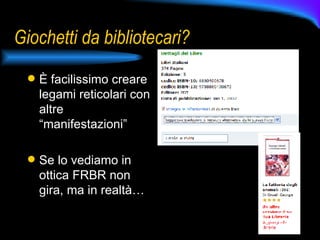 Giochetti da bibliotecari? È facilissimo creare legami reticolari con altre “manifestazioni” Se lo vediamo in ottica FRBR non gira, ma in realtà… 