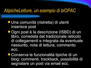 AtipicheLetture, un esempio di blOPAC Una comunità (ristretta) di utenti inserisce post Ogni post è la descrizione (ISBD) di un libro, corredata dal tradizionale reticolo di collegamenti e integrata da eventuale riassunto, nota di lettura, commento ecc. Conserva le funzionalità tipiche di un blog: commenti, trackback, possibilità di segnalare un post via email ecc. 