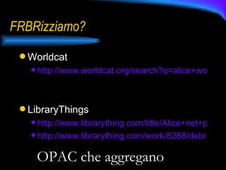 FRBRizziamo? Worldcat http://www.worldcat.org/search?q=alice+wonderland&qt=search_items&search=Search   LibraryThings http://www.librarything.com/title/Alice+nel+paese+delle+meraviglie http://www.librarything.com/work/8288/debris/   OPAC che aggregano 