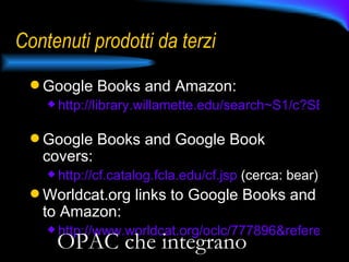 Contenuti prodotti da terzi Google Books and Amazon: http://library.willamette.edu/search~S1/c?SEARCH=DF+229+.T5+J6#   Google Books and Google Book covers:  http ://cf.catalog.fcla.edu/cf.jsp  (cerca: bear) Worldcat.org links to Google Books and to Amazon: http://www.worldcat.org/oclc/777896&referer=brief_results   OPAC che integrano 