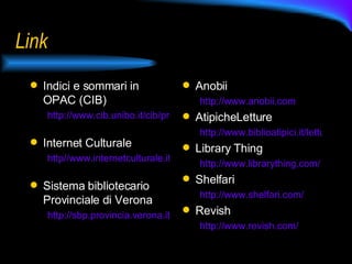 Link Indici e sommari in OPAC (CIB) http://www.cib.unibo.it/cib/progetti/indici-e-sommari-in-opac   Internet Culturale http//www.internetculturale.it   Sistema bibliotecario Provinciale di Verona http://sbp.provincia.verona.it/   Anobii  http://www.anobii.com   AtipicheLetture http://www.biblioatipici.it/letture Library Thing http://www.librarything.com/   Shelfari http://www.shelfari.com/   Revish http://www.revish.com/   