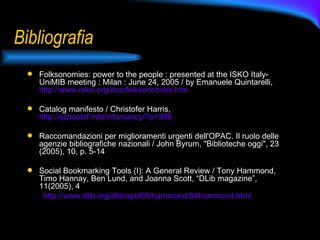 Bibliografia Folksonomies: power to the people : presented at the ISKO Italy-UniMIB meeting : Milan : June 24, 2005 / by Emanuele Quintarelli,  http://www.iskoi.org/doc/folksonomies.htm Catalog manifesto / Christofer Harris,  http://schoolof.info/infomancy/?p=388 Raccomandazioni per miglioramenti urgenti dell'OPAC. Il ruolo delle agenzie bibliografiche nazionali / John Byrum, "Biblioteche oggi", 23 (2005), 10, p. 5-14 Social Bookmarking Tools (I): A General Review / Tony Hammond, Timo Hannay, Ben Lund, and Joanna Scott, “DLib magazine”, 11(2005), 4 http://www.dlib.org/dlib/april05/hammond/04hammond.html 