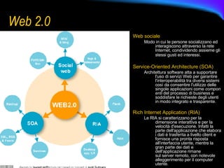 Web 2.0 Web sociale Modo in cui le persone socializzano ed interagiscono attraverso la rete Internet, condividendo assieme gli stessi gusti ed interessi.   Service-Oriented Architecture (SOA)   Architettura software atta a supportare l'uso di servizi Web per garantire l'interoperabilità tra diversi sistemi così da consentire l'utilizzo delle singole applicazioni come  componenti  del processo di business e soddisfare le richieste degli utenti in modo integrato e trasparente.  Rich Internet Application (RIA)  Le RIA si caratterizzano per la dimensione interattiva e per la velocità d'esecuzione. Infatti la parte dell'applicazione che elabora i dati è trasferita a livello client e fornisce una pronta risposta all'interfaccia utente, mentre la gran parte dei dati e dell'applicazione rimane sul server remoto, con notevole alleggerimento per il computer utente.  