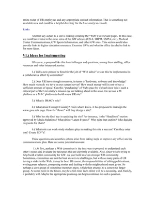 entire roster of UR employees and any appropriate contact information. That is something not
available now and could be a helpful directory for the University to consult.

Links

        Another key aspect to a site is linking (creating the “Web”) to relevant pages. In this case,
we could have links to the news sites of the GW schools (ESIA, SBPM, SMPA, etc.), Medical
Center Communications, GW Sports Information, and other GW sites. This section could also
provide links to higher education resources. Examine UVA and what its office decided to link to
for more ideas.

VI.) Ideas for Implementing
        Of course, a proposal like this has challenges and questions, among them staffing, office
resources and other interested parties:

        1.) Will a new person be hired for the job of “Web editor” or can this be implemented in
a collaborative effort by committee?

          2.) Does UR have enough resources, in terms of hardware, software and knowledge?
How much room do we have on our current server? How much money will it cost to buy a
sufficient amount of space? Can this “purchasing” of Web space be waived since this is such a
critical part of the University’s mission we are talking about in this case. Do we use a PC
platform or a MAC platform to build a new UR site?

        3.) What is IMAG’s role?

      4.) What about Concept Foundry? From what I know, it has proposed to redesign the
www.gwu.edu page. How far “down” will they design a site?

        5.) Who has the final say in updating the site? For instance, is the “Headlines” section
approved by Media Relations? What about “Latest Events?” Who edits that section? Who decides
on guests for chats?

        6.) What role can work-study students play in making this site a success? Can they enter
text? Create PDF’s?

      These questions and countless others arise from taking steps to improve any office and its
communications plan. Here are some potential answers:

         1.) At first, perhaps a Web committee is the best way to proceed to understand each
other’s needs and evaluate the resources that are currently available. Also, since we are trying to
help build a better community for GW, we can build an even stronger UR community.
Sometimes, committees are not the best answers to challenges, but with so many parts of UR
having a stake in the Web, it may be best. Of course, the responsibilities of editing publications,
writing press releases, composing stories and dealing with the neighborhood must go on. So
perhaps a core group of committee members meet, which then extends to a somewhat larger
group. At some point in the future, maybe a full-time Web editor will be a necessity, and, frankly,
it probably will. Maybe the appropriate planning can begin/continue for such a position.
 