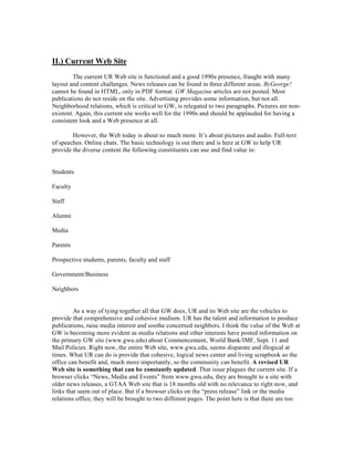 II.) Current Web Site
         The current UR Web site is functional and a good 1990s presence, fraught with many
layout and content challenges. News releases can be found in three different areas. ByGeorge!
cannot be found in HTML, only in PDF format. GW Magazine articles are not posted. Most
publications do not reside on the site. Advertising provides some information, but not all.
Neighborhood relations, which is critical to GW, is relegated to two paragraphs. Pictures are non-
existent. Again, this current site works well for the 1990s and should be applauded for having a
consistent look and a Web presence at all.

        However, the Web today is about so much more. It’s about pictures and audio. Full-text
of speeches. Online chats. The basic technology is out there and is here at GW to help UR
provide the diverse content the following constituents can use and find value in:


Students

Faculty

Staff

Alumni

Media

Parents

Prospective students, parents, faculty and staff

Government/Business

Neighbors


         As a way of tying together all that GW does, UR and its Web site are the vehicles to
provide that comprehensive and cohesive medium. UR has the talent and information to produce
publications, raise media interest and soothe concerned neighbors. I think the value of the Web at
GW is becoming more evident as media relations and other interests have posted information on
the primary GW site (www.gwu.edu) about Commencement, World Bank/IMF, Sept. 11 and
Mail Policies. Right now, the entire Web site, www.gwu.edu, seems disparate and illogical at
times. What UR can do is provide that cohesive, logical news center and living scrapbook so the
office can benefit and, much more importantly, so the community can benefit. A revised UR
Web site is something that can be constantly updated. That issue plagues the current site. If a
browser clicks “News, Media and Events” from www.gwu.edu, they are brought to a site with
older news releases, a GTAA Web site that is 18 months old with no relevance to right now, and
links that seem out of place. But if a browser clicks on the “press release” link or the media
relations office, they will be brought to two different pages. The point here is that there are too
 