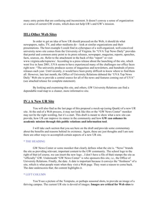 many entry points that are confusing and inconsistent. It doesn’t convey a sense of organization
or a sense of current GW events, which does not help UR’s and GW’s mission.


III.) Other Web Sites
         In order to get an idea of how UR should proceed on the Web, it should do what
newspapers, radio, TV, and other mediums do – look at similar organizations and their
presentations. The best example I could find in cyberspace of a well-organized, well-conceived
university news site comes from the University of Virginia. Its “UVA Top News Daily” provides
that portal and common entry point to its press releases, newspaper, magazine, reports, speeches,
facts, sources, etc. Refer to the attachment in the back of this “report” or visit
www.virginia.edu/topnews/. According to a press release about the launching of the site, which
went live in June 2001, UVA seems to have experienced many of the challenges our office faces
right now: “The university produces scores of magazines and newsletters, and hundreds of press
releases each year. Until recently, it would have been pretty difficult to know where to find them
all. However, late last month, the Office of University Relations debuted the ‘UVA Top News
Daily’ Web site to provide a central source for all of the news and features coming out of UVA”
(see attached release for complete statement).

       By looking and examining this site, and others, GW University Relations can find a
dependable road map to a cleaner, more informative site.


IV.) A New UR Site
          You will also find as the last page of this proposal a mock-up (using Quark) of a new UR
site. At the end of a Web process, it may not look like this or the “GW News Center” moniker
may not be the right wording, but it’s a start. This draft is meant to show what a new site can
provide, how UR can improve its stance in the community and how GW can enhance its
academic mission through this public relations and information tool.

         I will take each section that you see here on the draft and provide some commentary
about the benefits and reasons behind its existence. Again, these are just thoughts and I am sure
there are other ways to accomplish certain aspects of a new UR site.

* THE HEADING

         GW News Center or some moniker that clearly defines what the site is. “News” brands
the site as providing relevant, important content to the GW community. The school logo to the
right of that (of course, we can insert the new logo…I don’t have a file of that) stamps the site as
“officially” GW. Underneath “GW News Center” is who sponsors this site, i.e., the Office of
University Relations. Finally, the date. A date is important because it conveys the “freshness” of a
site, which is what people want when they visit a Web page. They want a reason to come back.
The date underscores that; the content highlights it.

* LEFT COLUMN

        You’ll see a picture of the Tempieto, or perhaps seasonal shots, to provide an image of a
thriving campus. The current UR site is devoid of images. Images are critical for Web sites to
 