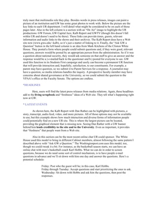 truly meet that multimedia role they play. Besides words in press releases, images can paint a
picture of an institution and GW has some great photos to work with. Below the picture are the
key links to each UR department. I will detail what might be considered to be on each of those
pages later. Also in the left column is a section with an “On Air” image to highlight the UR
productions: GW Forum, GW Capital Jazz, Kalb Report and GWTV (though this doesn’t fall
within UR and doesn’t need to be there). These links can provide times, guests, relevant
information and audio links to the shows and their archives. The Kalb Report does have a Web
site now (www.gwu.edu/~kalb), so it’s just a matter of linking to it. Finally, the “Ask GW a
Question” button in the left hand column is an idea from Mark Kitchens of the Clinton White
House. They posted a form where people could submit questions and, if they were good, relevant
questions, answers would be posted by an appropriate person from the administration. So if it was
a question about national security, they would ask someone on that staff to give an answer and the
response would be a.) e-mailed back to the questioner and b.) posted for everyone to see. GW
used this function in its Students First campaign and easily can become a permanent UR function
that will provide interaction and, hopefully, satisfaction, to our constituents. For example, a
parent may have question, so we submit it to Parent Services for a response. A journalist may
have a question, so media relations handles the inquiry. A prospective faculty member may have
concerns about shared governance at the University, so we could submit the question to the
VPAA’s office or the Faculty Senate. The options are endless.

*HEADLINES

         Here, users will find the latest press releases from media relations. Again, these headlines
add to the living scrapbook and “freshness” ideas of a Web site. They tell what’s happening right
now at GW.

* LATEST EVENTS

         As shown here, the Kalb Report with Dan Rather can be highlighted with pictures, a
story, transcript, audio feed, video, and more pictures. All of those options may not be available
to use, but this example shows how much interaction and diverse forms of information people
could potentially find on a new UR site. This is where the largest picture can be located,
providing the graphical element that is missing now. Seeing Dan Rather with a GW banner
behind him lends credibility to the site and to the University. Even as important, it provides
that “freshness” that people want from a Web site.

        Also in this section can be the most recent online chat UR could sponsor. The White
House used this model to bring in different Cabinet members, almost following the same pattern I
described above with “Ask GW a Question.” The Washingtonpost.com uses this model, too,
though we could tweak it a bit. For instance, as the basketball season starts, we can have an
online chat with men’s basketball coach Karl Hobbs. What we can do in order to screen
questions, because we do need some sort of control mechanism, is to have people e-mail
questions in advance and we’ll sit down with him one day and answer the questions. Here’s a
potential schedule:

                Friday: Post who the guest will be; in this case, Karl Hobbs.
                Friday through Tuesday: Accept questions and start prioritizing the ones to ask.
                Wednesday: Sit down with Hobbs and ask him the questions, then post the
                responses.
 