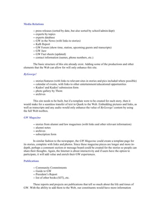 Media Relations

        -- press releases (sorted by date, but also sorted by school/admin/dept)
        -- experts by topics
        -- experts database
        -- GW in the News (with links to stories)
        -- Kalb Report
        -- GW Forum (show time, station, upcoming guests and transcripts)
        -- GW Jazz
        -- GW Fact sheets (updated)
        -- contact information (names, phone numbers, etc.)

       The basic structure of this site already exist. Adding some of the productions and other
elements that the Web can allow for will only enhance this site.

ByGeorge!

        -- stories/features (with links to relevant sites in stories and pics included where possible)
        -- calendar of events, with links to other entertainment/educational opportunities
        -- Kudos! and Kudos! submission form
        -- photo gallery by Thom
        -- archives

         This site needs to be built, but if a template were to be created for each story, then it
would make for a seamless transfer of text in Quark to the Web. Embedding pictures and links, as
well as transcripts and any audio would only enhance the value of ByGeorge! content by using
the full Web toolbox.

GW Magazine

        -- stories from alumni and law magazines (with links and other relevant information)
        -- alumni notes
        -- archives
        -- subscription form

          In similar fashion to the newspaper, the GW Magazine could create a template page for
its stories, complete with links and photos. Since these magazine pieces are longer and more in-
depth, perhaps a comment section or message board could be created for the stories so people can
share their thoughts. Again, the Internet is about interactivity and if users have the option to
participate, it will add value and enrich their GW experiences.

Publications

        -- Community Commitments
        -- Guide to GW
        -- President’s Report
        -- list of other books (SJT), etc.

      These reports and projects are publications that tell so much about the life and times of
GW. With the ability to add them to the Web, our constituents would have more information
 