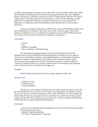 available at their fingertips. Looking for a fact about GW? Visit the “Guide to GW” pages. What
does President Trachtenberg have to say about the last academic/fiscal year? The “President’s
Report” will tell you. Looking for some history of GW in Foggy Bottom? Then the “90 Years in
Foggy Bottom” insert being created can be placed here, as well as on the GW Magazine Web
page and the “Community” Web page. For projects that crossover to more than one UR
department, it’s important to place the information on the relevant sites as a form of cross-
promotion.

         At least converting the publications to PDF format, like the 1999 President’s Report, will
put the information in cyberspace. Also, there can be a link on the front page of the UR site
leading to a publication if it is just released. The publications section of the UR Web site could
also include a form for people to submit their community commitments.

Advertising

        -- services
        -- rates
        -- portfolio of examples
        -- print v. broadcast v. Web advertising

         The current advertising page presents very limited information about what this
department does. We have heard the advertising department is looking for ways to make its
services known to the GW community, and an updated Web site can include the information
listed above and more. Enhancing this site will help the GW community and the specific
advertisers get their messages out to the DC metropolitan area. Here’s another example of
“crossover” potential: ByGeorge! is writing an article about GW Advertising in an upcoming
issue. A link to that story can be placed on this page, too.

Graphics

        Simply linking to the current site (www.gwu.edu/~graphics) works well.

Special Events

        -- calendar of events
        -- available venues
        -- contact information

         Though this is not an official UR department, UR works closely with special events and
the information they have is relevant to UR’s mission. If an organization is looking for a venue
for an event, they can visit this site and look at GW’s cadre of facilities. The “News, Media and
Events” link from the www.gwu.edu site lists two facilities to use and these two listings do not
represent all that GW offers. Adding all venues, along with a “virtual” calendar of booked dates,
will help the GW community better plan their functions.

Community

        -- latest news in community relations (perhaps exclusively written for this page, perhaps a
        link from a ByGeorge! story)
        -- calendar of upcoming meetings
        -- “90 Years in Foggy Bottom” information
 