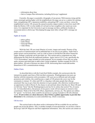 -- information about Jane
        -- link to Campus Plan information, including ByGeorge! supplement

          Currently, this page is essentially a biography of one person. With tensions rising and the
stakes seemingly getting higher with the neighborhood, this page can act as a catalyst for calming
fears, strengthening GW’s reputation/credibility, and getting GW’s story out there, versus the
neighborhood version. UR can post the annual economic impact studies to show how much GW
helps the District. GW is in the middle of it all and we have neighbors who watch our every
move. It is important for the University to get its message out there, unfiltered, besides an
occasional article in ByGeorge! Developing this page more fully will get GW’s message out
there.

Sights & Sounds

        -- photo gallery
        -- audio library
        -- transcript library
        -- video library

         With this link, UR can create libraries of events, images and sounds. Pictures of big
events such as Commencement can be published here in an easy-to-use gallery. Audio from a
public lecture can be posted here, such as a link to listen to Jerrold Post talk about Osama bin
Laden. Perhaps a transcript can be provided, too. This section and its components are what
differentiate the Web from the traditional mediums. Again, look at UVA’s site, specifically the
“UVA Newsmakers” page included at in this proposal, for an example of how they are using
audio, pictures and transcripts to add to their virtual scrapbook. Another example for GW is a
photo gallery. All sorts of pictures are taken of GW; showcasing them would add another
dimension to UR’s communications strategy.

Online Chats

         As described above with the Coach Karl Hobbs example, this section provides the
interactivity people want from a Web site/their community. Washingtonpost.com users are
familiar with this interaction with newsmakers. GW users are no different and with ample
promotion and visibility, this could become a staple of UR and provide a new way for the
community to interact. It’s often said GW is a big place with many people that often go
unnoticed. One way to give them the attention is to give people, who otherwise would not have
an opportunity to talk to Person X, the chance to ask and learn about what they do. Does UR need
six full-time “hosts” like the Washingtonpost.com has for its online chat section? No, of course
not. As I described above, this process of one guest a week will not require an extensive time
commitment. Think of all of the GW offices, departments, services, etc. The options are endless
for “guests.” As for hosts, there could be one person or a group of people in UR who alternate
weeks. If universities are about discourse, then UR has a golden opportunity to provide that
discussion to the community in a semi-controlled way, which is necessary.

UR Services

        This section leads to the photo archive information UR has available for use and how
people can access the photos. Also, in another example of cross-promotion, we can have a link to
ByGeorge! and GW Magazine and their supplement information. Also, this section can contain an
 