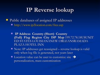IP Reverse lookup Public databases of assigned IP addresses http://www.ip2location.com/free.asp   IP Address  Country (Short)  Country (Full)  Flag  Region  City  ISP  Map  199.72.78.18USUNITED STATES LOUISIANANEW ORLEANSRAMADA PLAZA HOTEL INN  Note: IP addresses get reassigned – reverse lookup is valid only when log file is generated, not years later Location value can be user to customize site    personalization, mass customization 