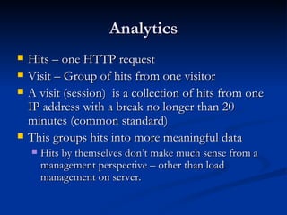 Analytics Hits – one HTTP request Visit – Group of hits from one visitor A visit (session)  is a collection of hits from one IP address with a break no longer than 20 minutes (common standard) This groups hits into more meaningful data Hits by themselves don’t make much sense from a management perspective – other than load management on server.  
