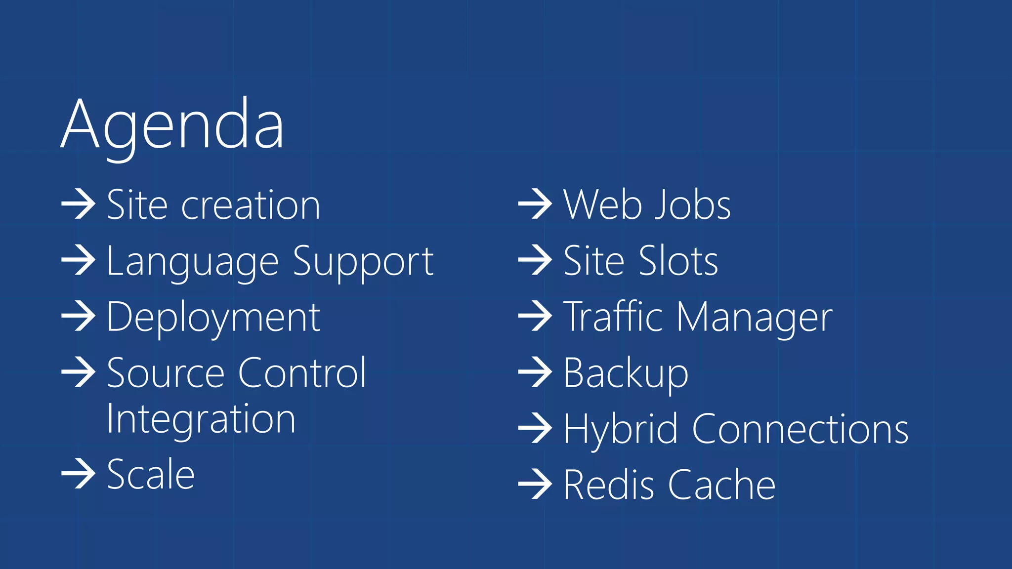 Agenda 
 Site creation 
 Language Support 
 Deployment 
 Source Control 
Integration 
 Scale 
Web Jobs 
 Site Slots 
 Traffic Manager 
 Backup 
 Hybrid Connections 
 Redis Cache 
 
