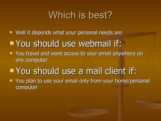 Which is best? Well it depends what your personal needs are. You should use webmail if: You travel and want access to your email anywhere on any computer You should use a mail client if: You plan to use your email only from your home/personal computer 