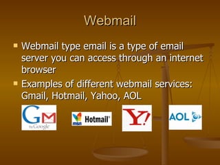 Webmail Webmail type email is a type of email server you can access through an internet browser Examples of different webmail services: Gmail, Hotmail, Yahoo, AOL 