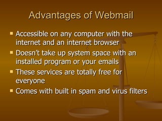 Advantages of Webmail Accessible on any computer with the internet and an internet browser Doesn’t take up system space with an installed program or your emails These services are totally free for everyone Comes with built in spam and virus filters 