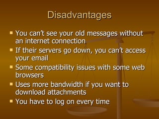 Disadvantages You can’t see your old messages without an internet connection If their servers go down, you can’t access your email Some compatibility issues with some web browsers Uses more bandwidth if you want to download attachments You have to log on every time  