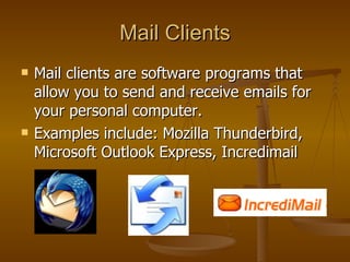 Mail Clients Mail clients are software programs that allow you to send and receive emails for your personal computer.  Examples include: Mozilla Thunderbird, Microsoft Outlook Express, Incredimail 