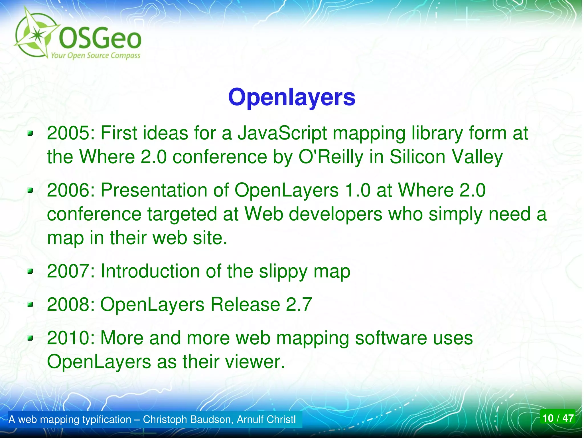 Openlayers
        2005: First ideas for a JavaScript mapping library form at 
        the Where 2.0 conference by O'Reilly in Silicon Valley
        2006: Presentation of OpenLayers 1.0 at Where 2.0 
        conference targeted at Web developers who simply need a 
        map in their web site. 
        2007: Introduction of the slippy map
        2008: OpenLayers Release 2.7
        2010: More and more web mapping software uses 
        OpenLayers as their viewer.

A web mapping typification – Christoph Baudson, Arnulf Christl        10 / 47
 