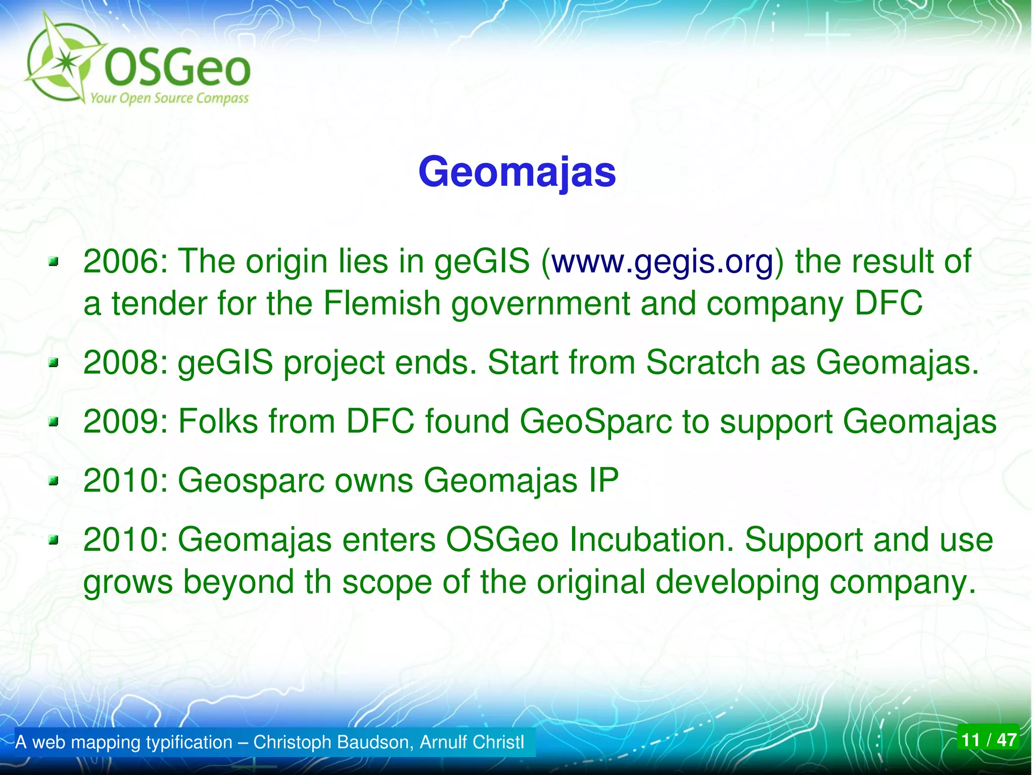 Geomajas

        2006: The origin lies in geGIS (www.gegis.org) the result of 
        a tender for the Flemish government and company DFC
        2008: geGIS project ends. Start from Scratch as Geomajas.
        2009: Folks from DFC found GeoSparc to support Geomajas
        2010: Geosparc owns Geomajas IP
        2010: Geomajas enters OSGeo Incubation. Support and use 
        grows beyond th scope of the original developing company. 



A web mapping typification – Christoph Baudson, Arnulf Christl     11 / 47
 
