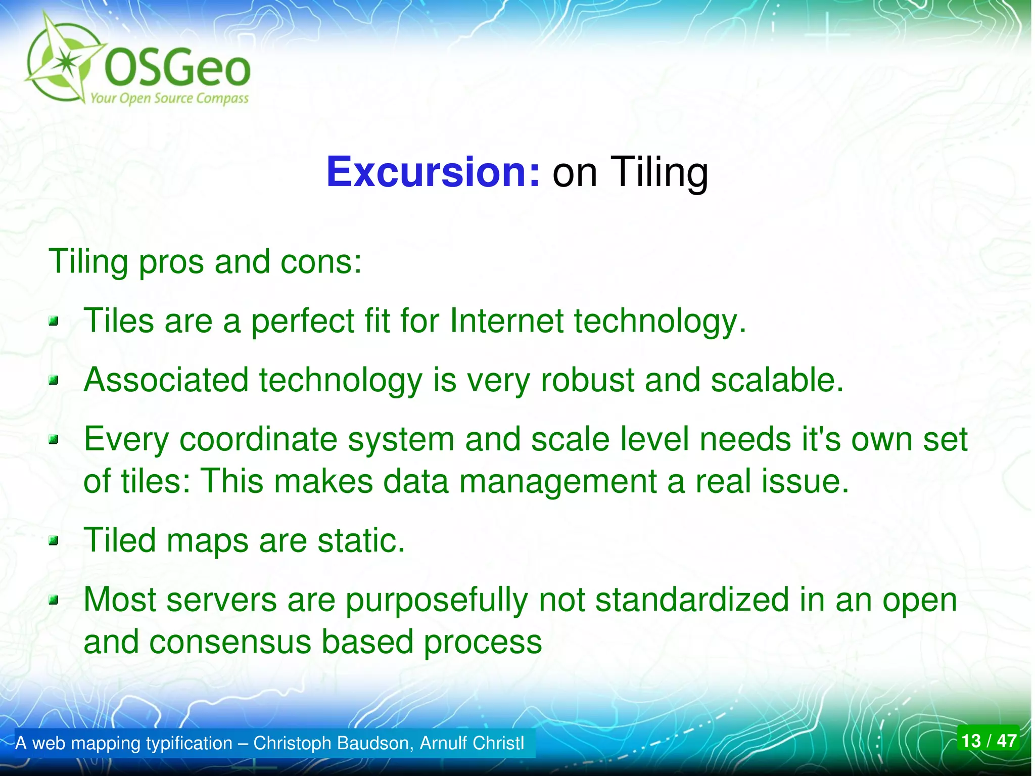 Excursion: on Tiling

    Tiling pros and cons:
        Tiles are a perfect fit for Internet technology.
        Associated technology is very robust and scalable.
        Every coordinate system and scale level needs it's own set 
        of tiles: This makes data management a real issue. 
        Tiled maps are static.
        Most servers are purposefully not standardized in an open 
        and consensus based process

A web mapping typification – Christoph Baudson, Arnulf Christl   13 / 47
 