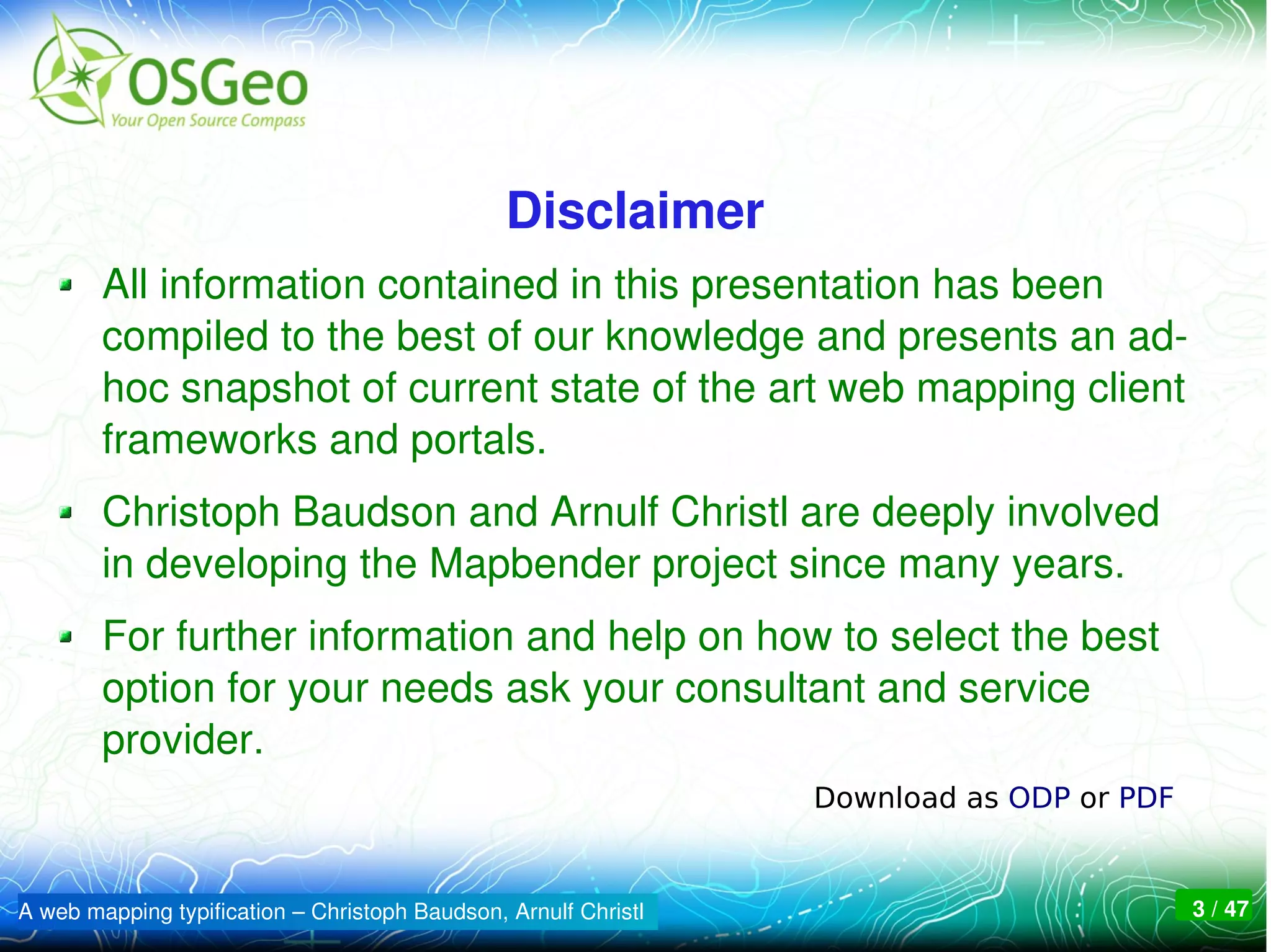 Disclaimer
        All information contained in this presentation has been 
        compiled to the best of our knowledge and presents an ad­
        hoc snapshot of current state of the art web mapping client 
        frameworks and portals.
        Christoph Baudson and Arnulf Christl are deeply involved 
        in developing the Mapbender project since many years.
        For further information and help on how to select the best 
        option for your needs ask your consultant and service 
        provider. 
                                                                 Download as ODP or PDF


A web mapping typification – Christoph Baudson, Arnulf Christl                            3 / 47
 