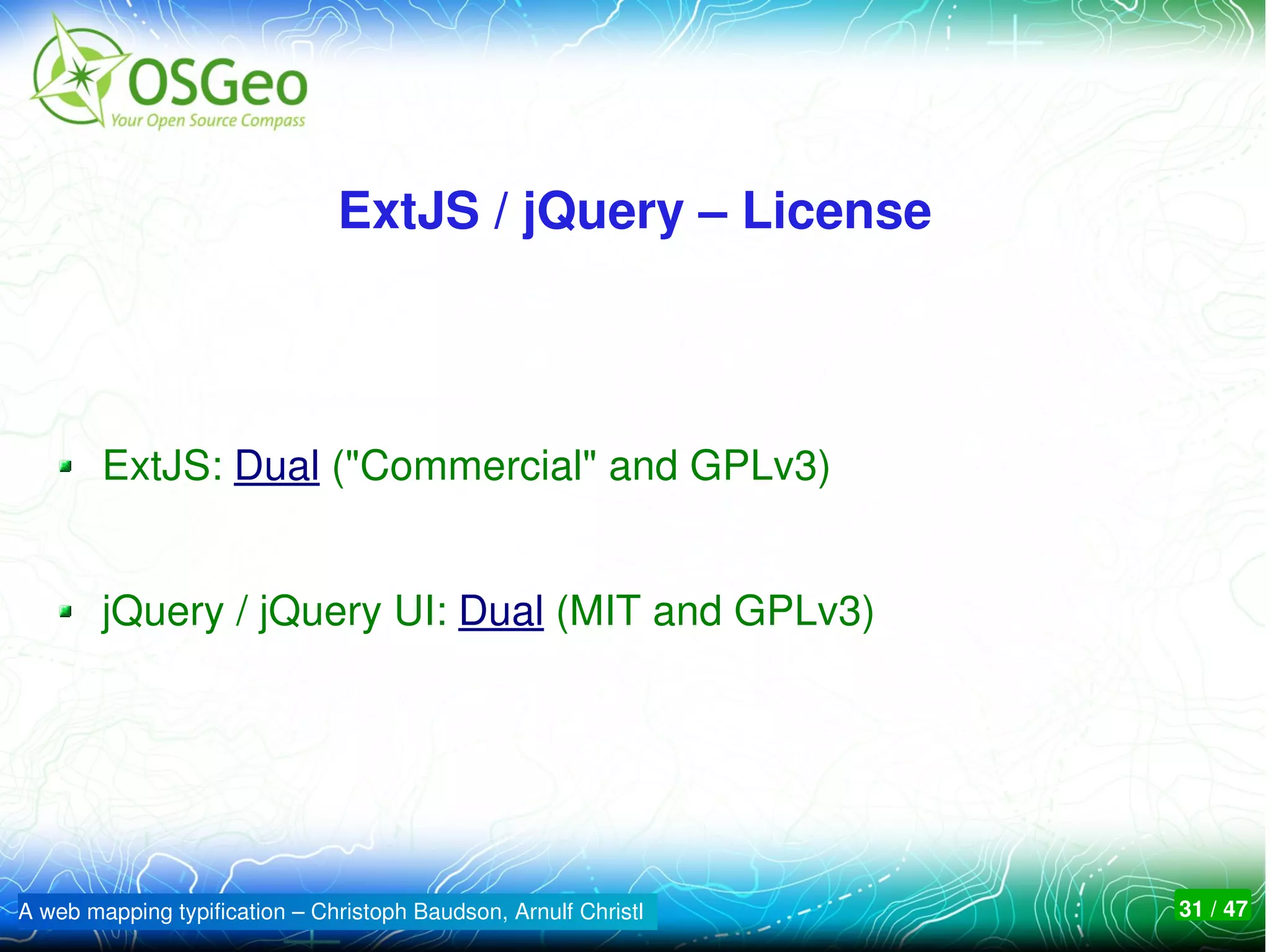 ExtJS / jQuery – License



        ExtJS: Dual ("Commercial" and GPLv3)


        jQuery / jQuery UI: Dual (MIT and GPLv3)




A web mapping typification – Christoph Baudson, Arnulf Christl   31 / 47
 