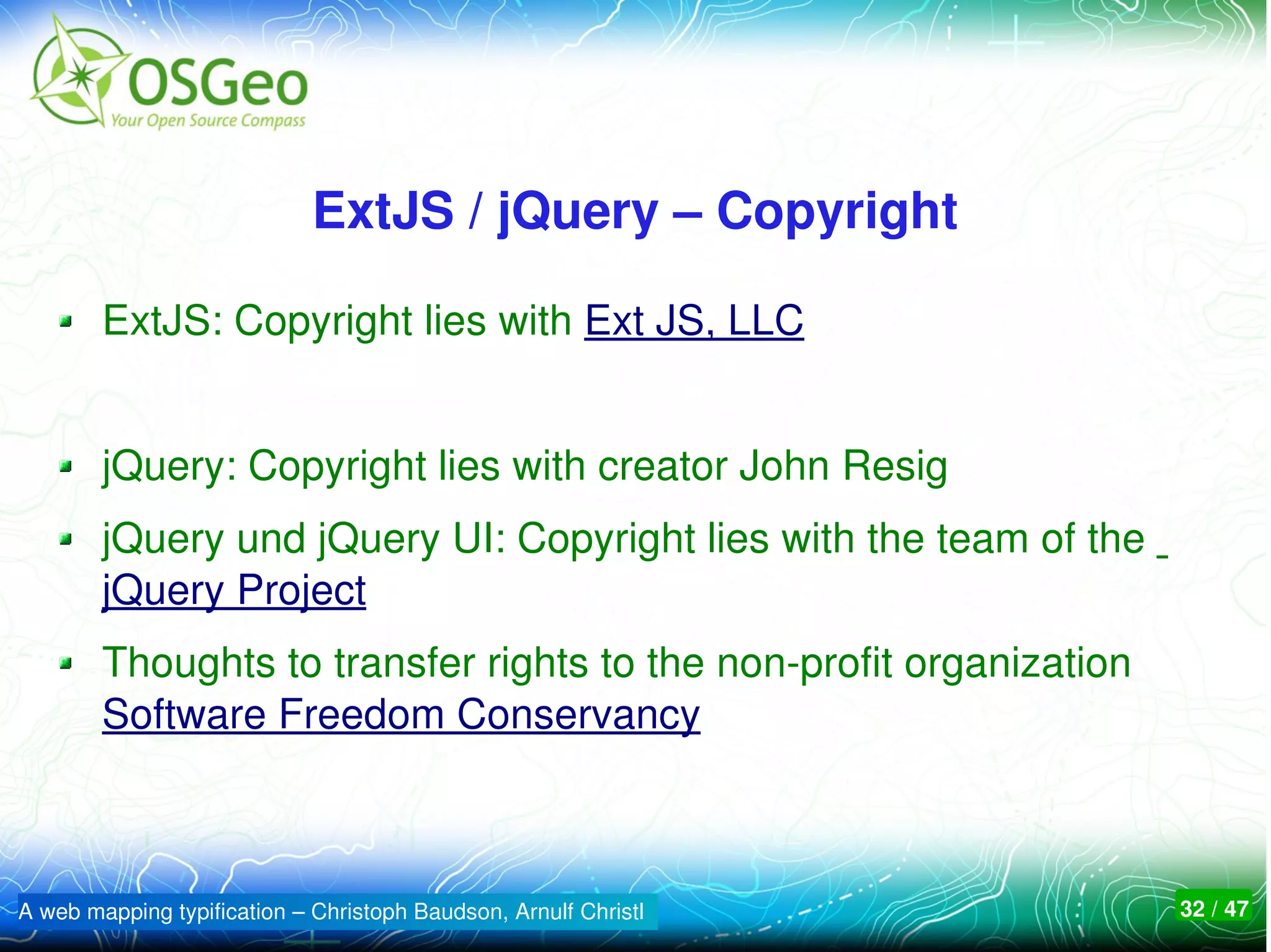 ExtJS / jQuery – Copyright

        ExtJS: Copyright lies with Ext JS, LLC 


        jQuery: Copyright lies with creator John Resig
        jQuery und jQuery UI: Copyright lies with the team of the  
        jQuery Project
        Thoughts to transfer rights to the non­profit organization 
        Software Freedom Conservancy



A web mapping typification – Christoph Baudson, Arnulf Christl        32 / 47
 