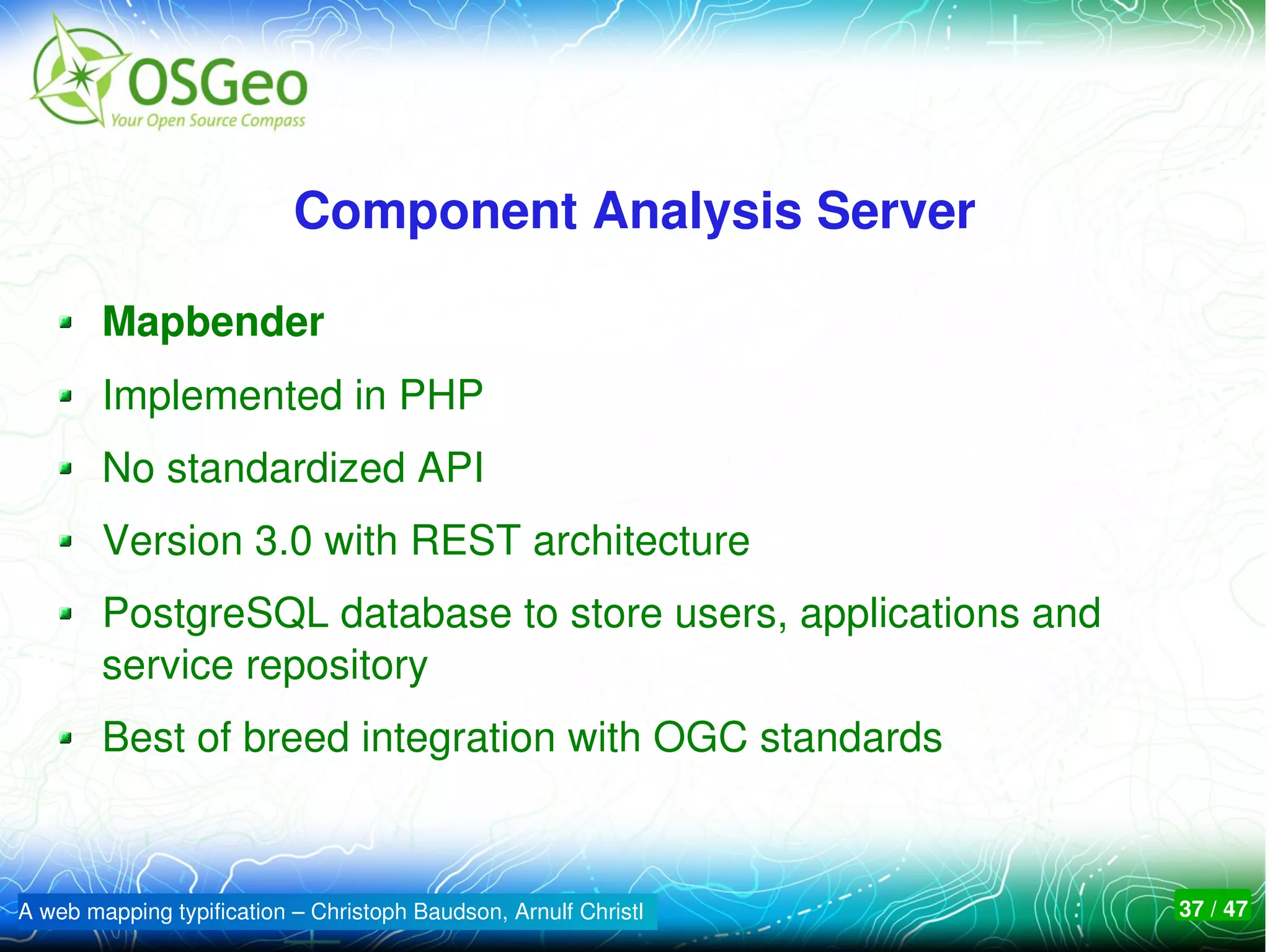 Component Analysis Server

        Mapbender
        Implemented in PHP
        No standardized API
        Version 3.0 with REST architecture
        PostgreSQL database to store users, applications and 
        service repository
        Best of breed integration with OGC standards



A web mapping typification – Christoph Baudson, Arnulf Christl   37 / 47
 