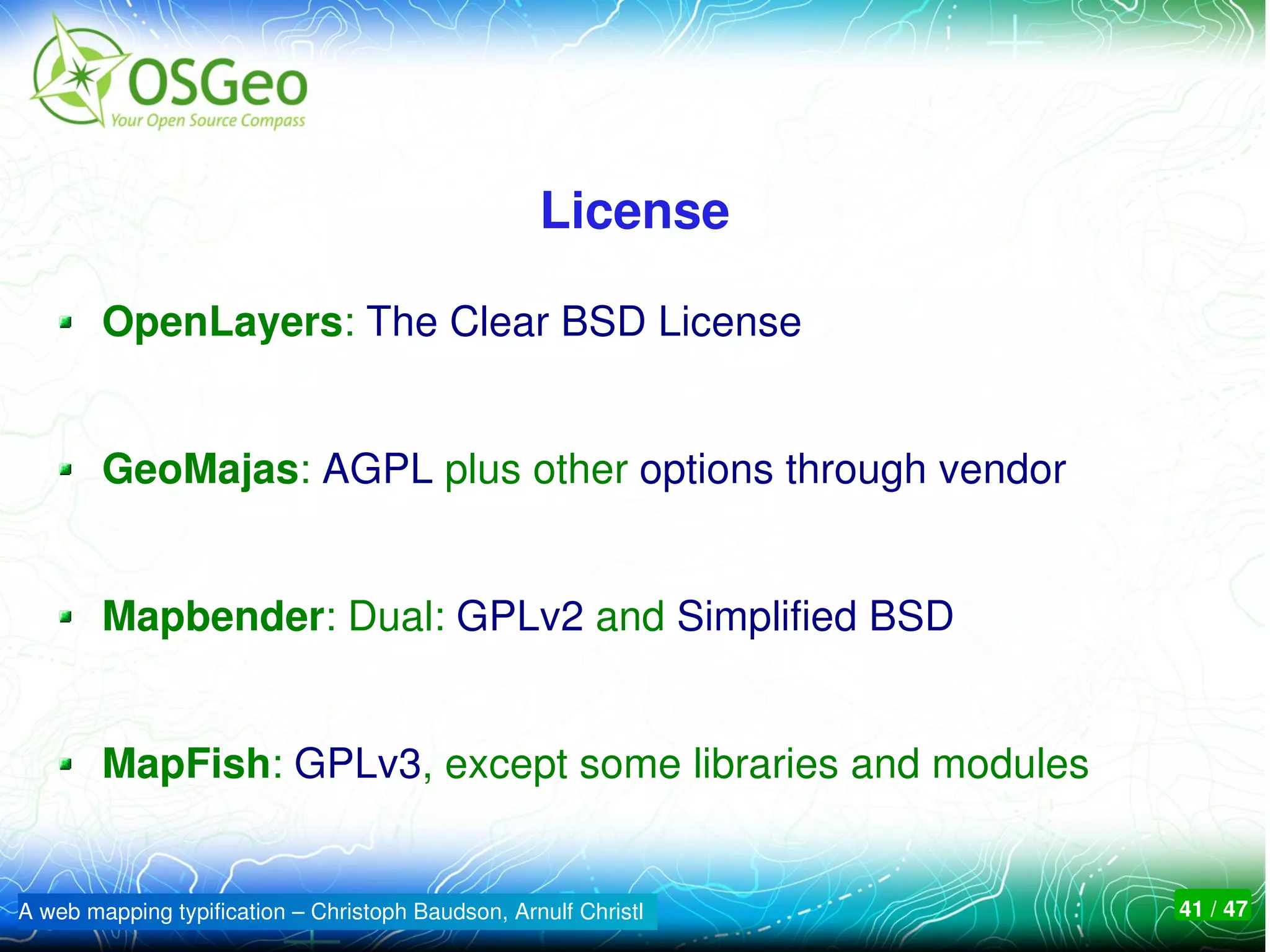 License

        OpenLayers: The Clear BSD License


        GeoMajas: AGPL plus other options through vendor


        Mapbender: Dual: GPLv2 and Simplified BSD


        MapFish: GPLv3, except some libraries and modules


A web mapping typification – Christoph Baudson, Arnulf Christl   41 / 47
 