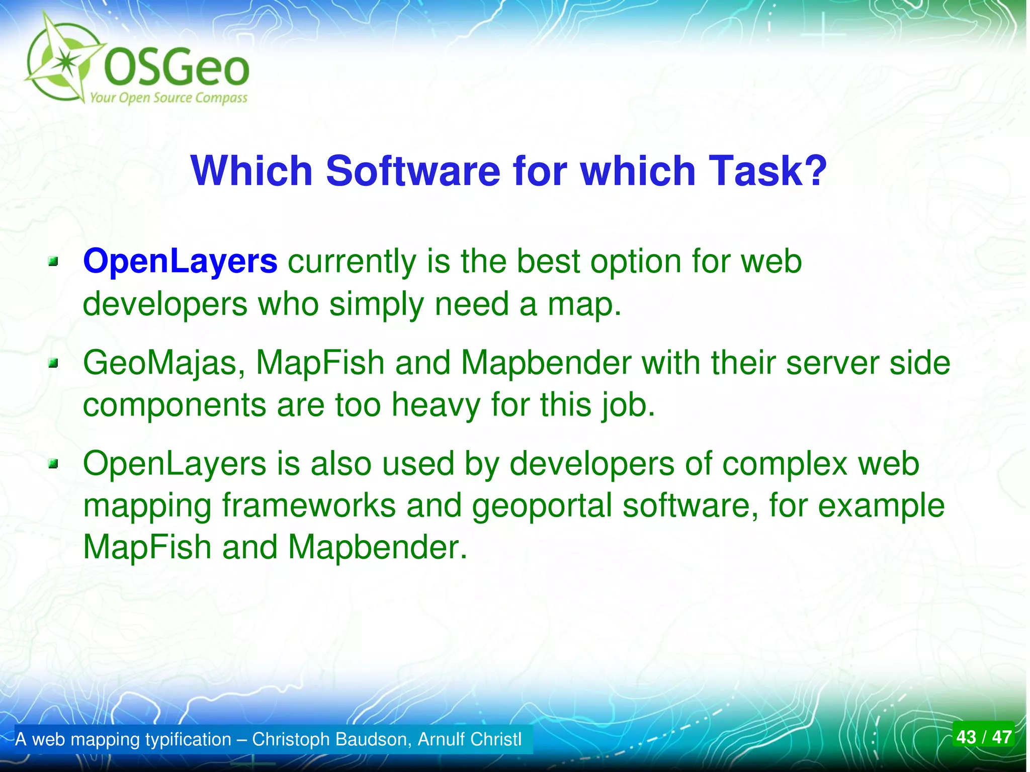 Which Software for which Task? 

        OpenLayers currently is the best option for web 
        developers who simply need a map. 
        GeoMajas, MapFish and Mapbender with their server side 
        components are too heavy for this job.
        OpenLayers is also used by developers of complex web 
        mapping frameworks and geoportal software, for example 
        MapFish and Mapbender.




A web mapping typification – Christoph Baudson, Arnulf Christl    43 / 47
 