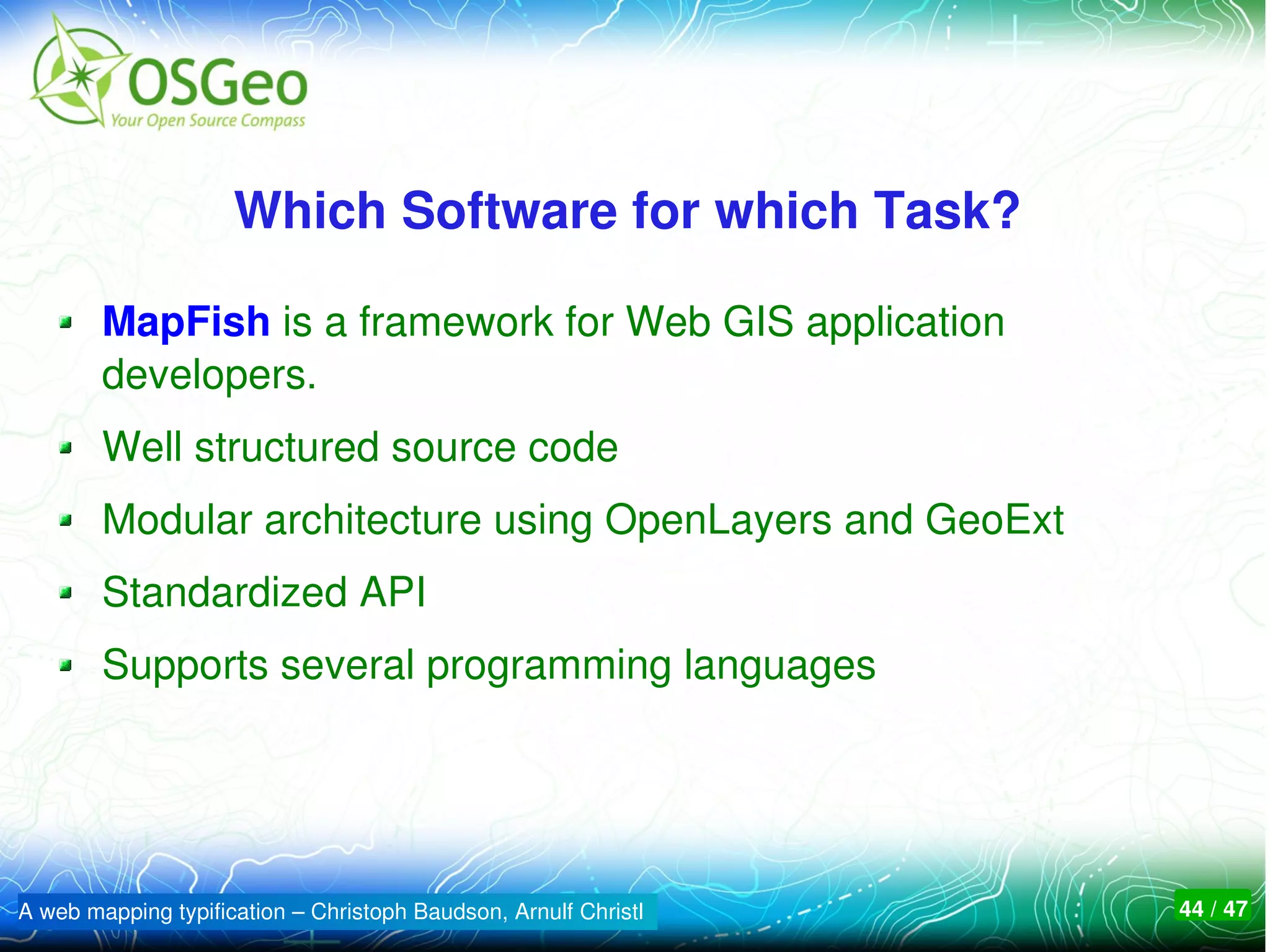 Which Software for which Task? 

        MapFish is a framework for Web GIS application 
        developers.
        Well structured source code
        Modular architecture using OpenLayers and GeoExt
        Standardized API
        Supports several programming languages




A web mapping typification – Christoph Baudson, Arnulf Christl   44 / 47
 