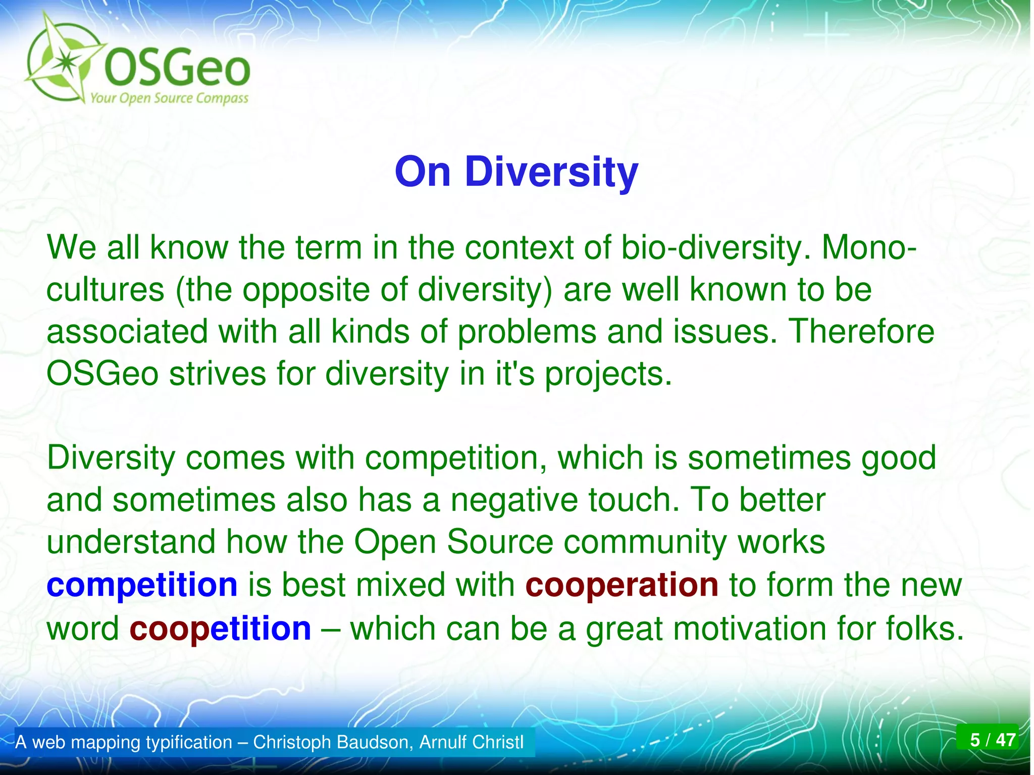On Diversity
   We all know the term in the context of bio­diversity. Mono­
   cultures (the opposite of diversity) are well known to be 
   associated with all kinds of problems and issues. Therefore 
   OSGeo strives for diversity in it's projects. 

   Diversity comes with competition, which is sometimes good 
   and sometimes also has a negative touch. To better 
   understand how the Open Source community works 
   competition is best mixed with cooperation to form the new 
   word coopetition – which can be a great motivation for folks.


A web mapping typification – Christoph Baudson, Arnulf Christl    5 / 47
 