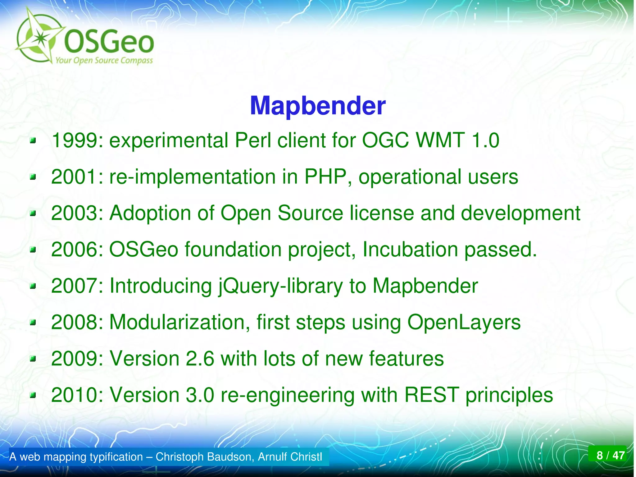 Mapbender
        1999: experimental Perl client for OGC WMT 1.0
        2001: re­implementation in PHP, operational users
        2003: Adoption of Open Source license and development
        2006: OSGeo foundation project, Incubation passed.
        2007: Introducing jQuery­library to Mapbender
        2008: Modularization, first steps using OpenLayers
        2009: Version 2.6 with lots of new features
        2010: Version 3.0 re­engineering with REST principles

A web mapping typification – Christoph Baudson, Arnulf Christl   8 / 47
 