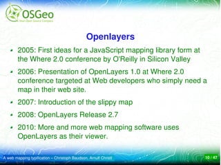 Openlayers
        2005: First ideas for a JavaScript mapping library form at 
        the Where 2.0 conference by O'Reilly in Silicon Valley
        2006: Presentation of OpenLayers 1.0 at Where 2.0 
        conference targeted at Web developers who simply need a 
        map in their web site. 
        2007: Introduction of the slippy map
        2008: OpenLayers Release 2.7
        2010: More and more web mapping software uses 
        OpenLayers as their viewer.

A web mapping typification – Christoph Baudson, Arnulf Christl        10 / 47
 