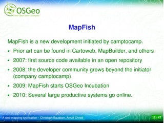 MapFish

    MapFish is a new development initiated by camptocamp.
        Prior art can be found in Cartoweb, MapBuilder, and others
        2007: first source code available in an open repository
        2008: the developer community grows beyond the initiator 
        (company camptocamp)
        2009: MapFish starts OSGeo Incubation 
        2010: Several large productive systems go online. 



A web mapping typification – Christoph Baudson, Arnulf Christl    12 / 47
 