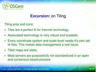 Excursion: on Tiling

    Tiling pros and cons:
        Tiles are a perfect fit for Internet technology.
        Associated technology is very robust and scalable.
        Every coordinate system and scale level needs it's own set 
        of tiles: This makes data management a real issue. 
        Tiled maps are static.
        Most servers are purposefully not standardized in an open 
        and consensus based process

A web mapping typification – Christoph Baudson, Arnulf Christl   13 / 47
 